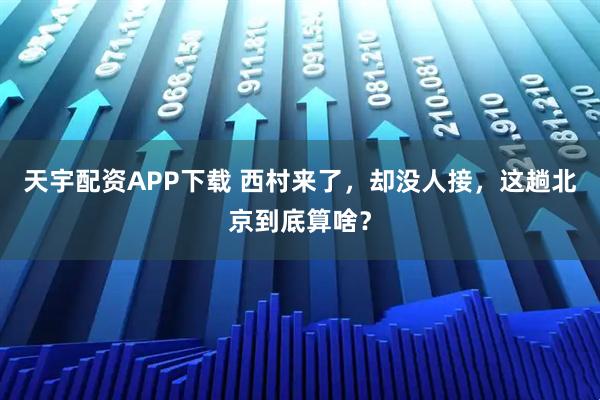 天宇配资APP下载 西村来了，却没人接，这趟北京到底算啥？
