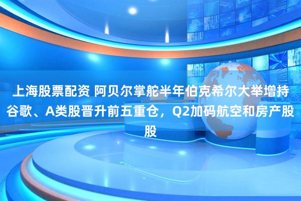 上海股票配资 阿贝尔掌舵半年伯克希尔大举增持谷歌、A类股晋升前五重仓，Q2加码航空和房产股